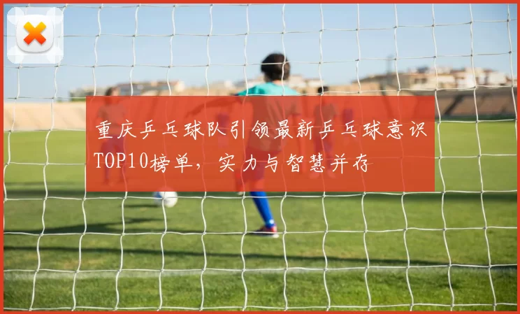 重庆乒乓球队引领最新乒乓球意识TOP10榜单，实力与智慧并存