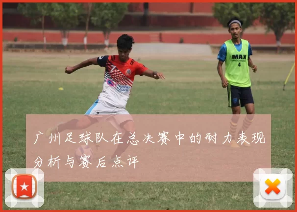 广州足球队在总决赛中的耐力表现分析与赛后点评