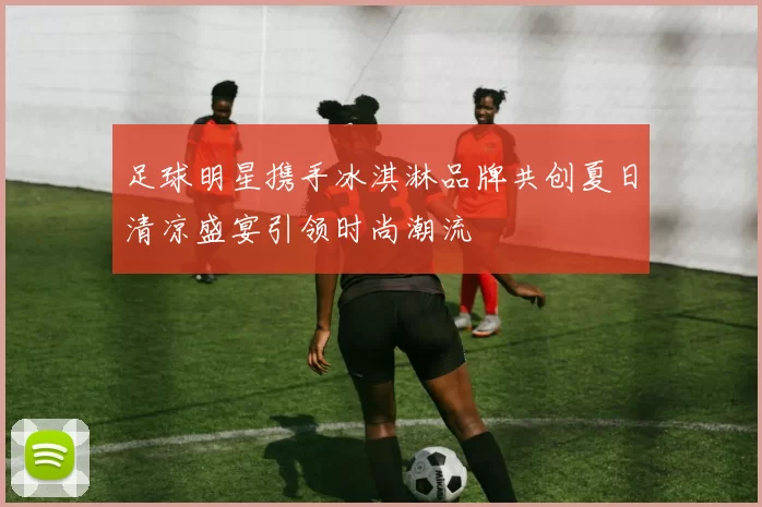 足球明星携手冰淇淋品牌共创夏日清凉盛宴引领时尚潮流