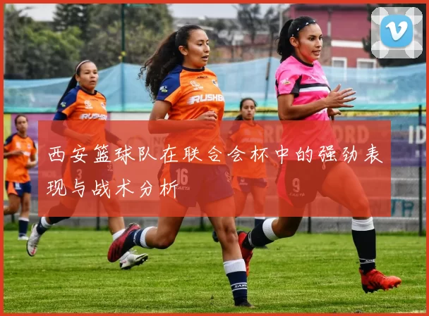 西安篮球队在联合会杯中的强劲表现与战术分析