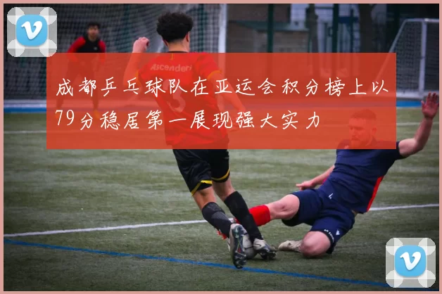 成都乒乓球队在亚运会积分榜上以79分稳居第一展现强大实力