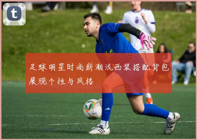 足球明星时尚新潮流西装搭配背包展现个性与风格